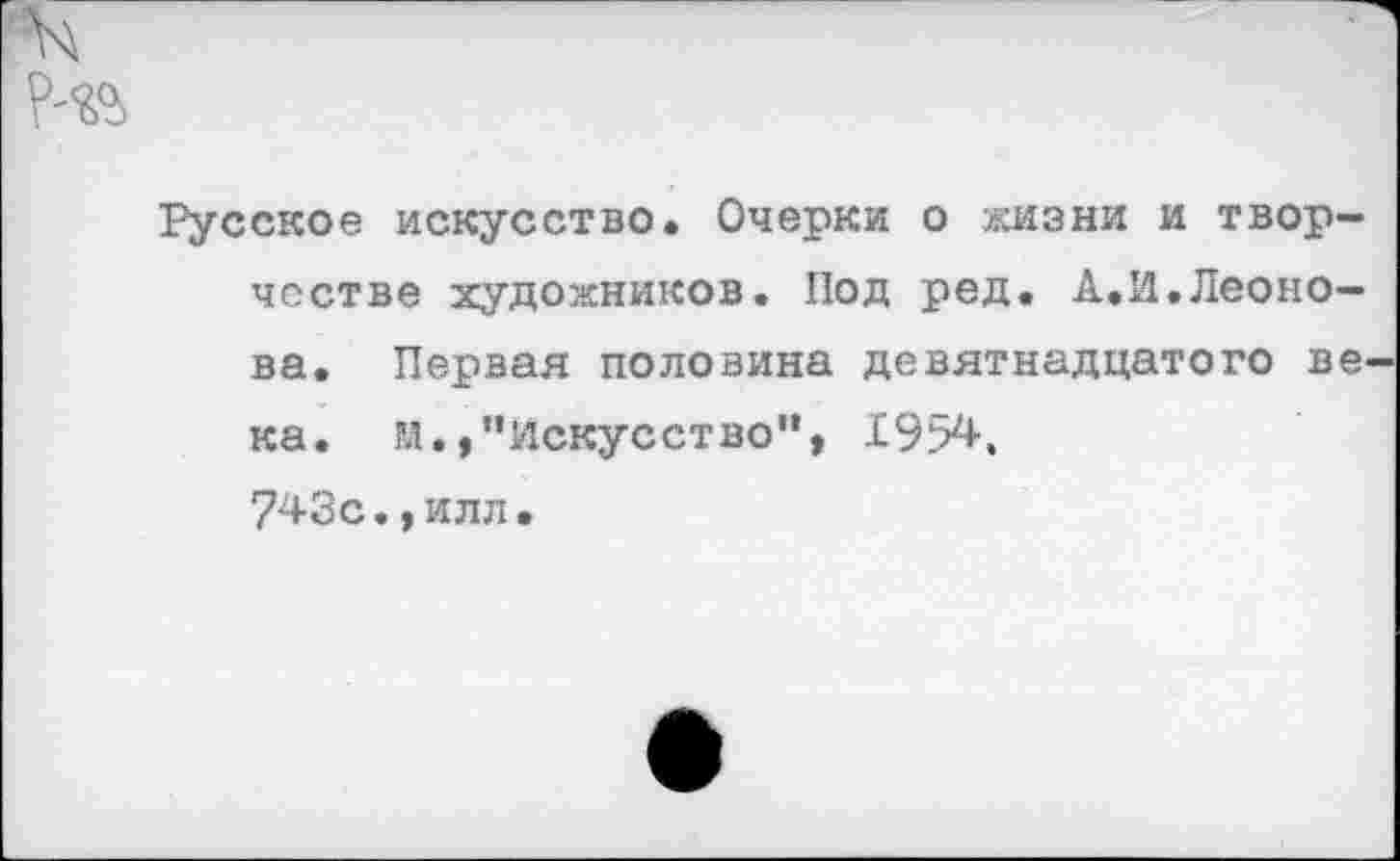 ﻿р-«>
Русское искусство. Очерки о жизни и творчестве художников. Под ред. А.И.Леонова. Первая половина девятнадцатого века. м.,"Искусство”, 1954, 743с.,илл.